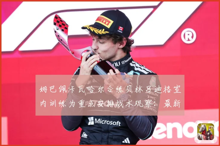 姆巴佩卡瓦哈尔合练贝林吕迪格室内训练为重点安排战术观察：最新赛事动态与深度分析