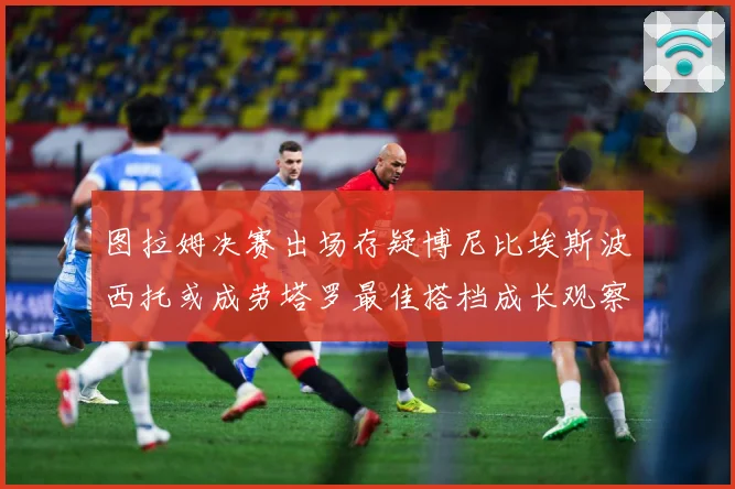 图拉姆决赛出场存疑博尼比埃斯波西托或成劳塔罗最佳搭档成长观察：最新赛事动态与深度分析