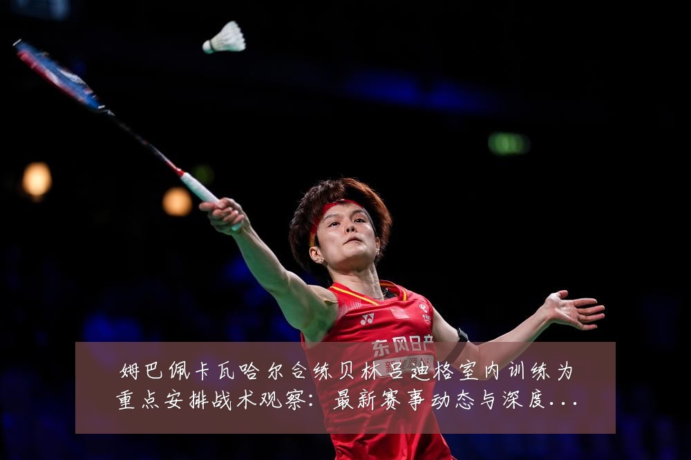 姆巴佩卡瓦哈尔合练贝林吕迪格室内训练为重点安排战术观察:最新赛事动态与深度分析