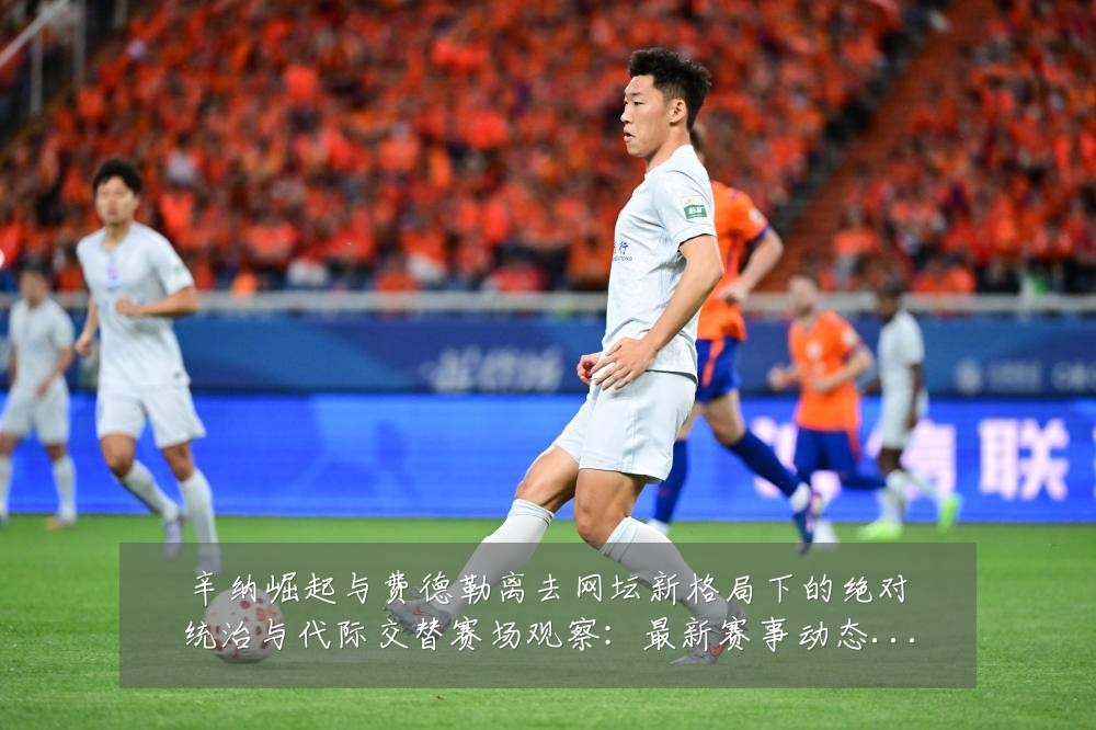 辛纳崛起与费德勒离去网坛新格局下的绝对统治与代际交替赛场观察:最新赛事动态与深度分析